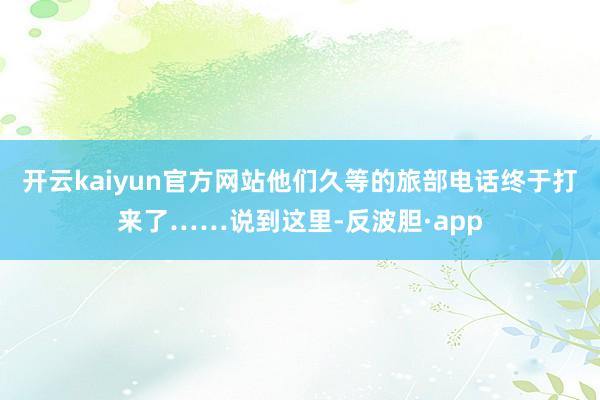 开云kaiyun官方网站他们久等的旅部电话终于打来了……说到这里-反波胆·app