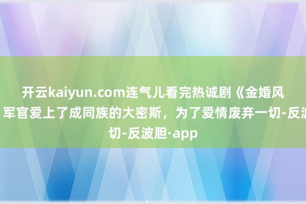 开云kaiyun.com连气儿看完热诚剧《金婚风雨情》，军官爱上了成同族的大密斯，为了爱情废弃一切-反波胆·app