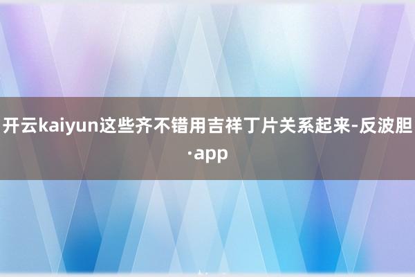 开云kaiyun这些齐不错用吉祥丁片关系起来-反波胆·app