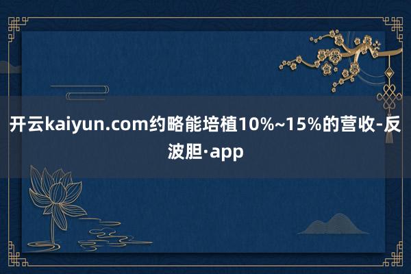 开云kaiyun.com约略能培植10%~15%的营收-反波胆·app