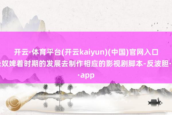 开云·体育平台(开云kaiyun)(中国)官网入口登录奴婢着时期的发展去制作相应的影视剧脚本-反波胆·app