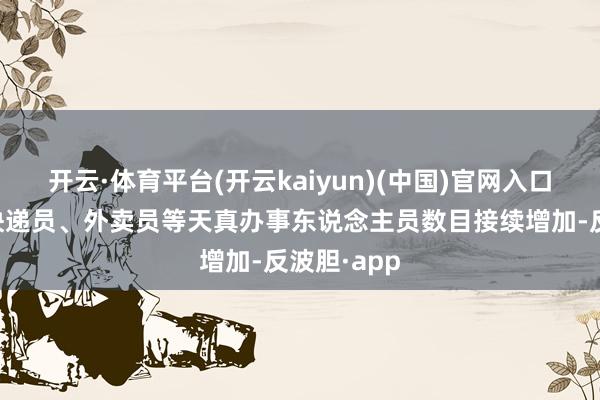 开云·体育平台(开云kaiyun)(中国)官网入口登录我国快递员、外卖员等天真办事东说念主员数目接续增加-反波胆·app