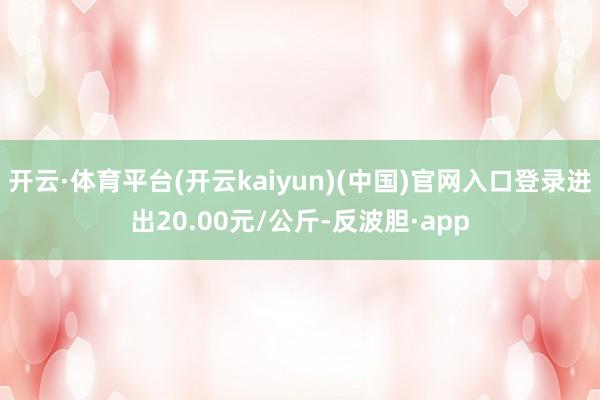 开云·体育平台(开云kaiyun)(中国)官网入口登录进出20.00元/公斤-反波胆·app