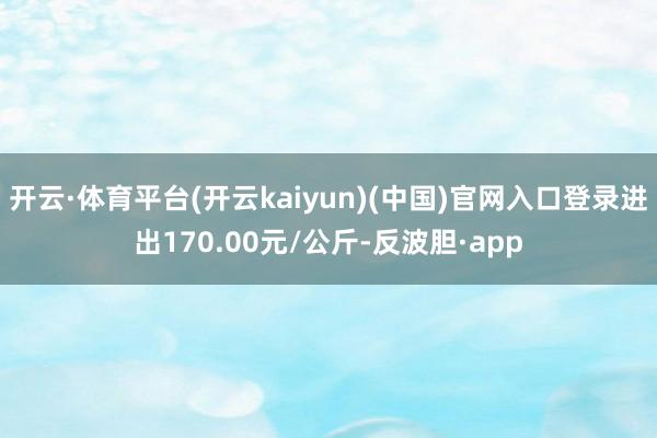 开云·体育平台(开云kaiyun)(中国)官网入口登录进出170.00元/公斤-反波胆·app