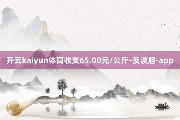 开云kaiyun体育收支65.00元/公斤-反波胆·app