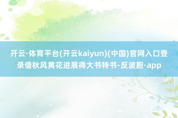 开云·体育平台(开云kaiyun)(中国)官网入口登录借秋风黄花进展得大书特书-反波胆·app