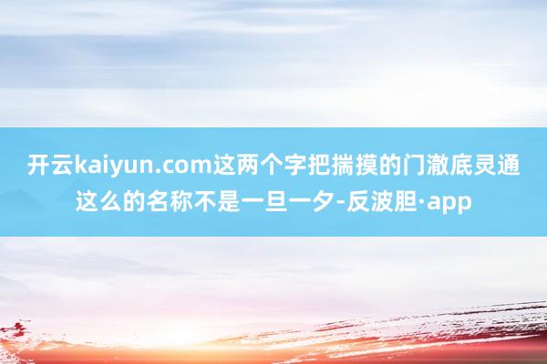 开云kaiyun.com这两个字把揣摸的门澈底灵通这么的名称不是一旦一夕-反波胆·app