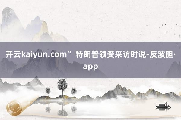 开云kaiyun.com” 特朗普领受采访时说-反波胆·app