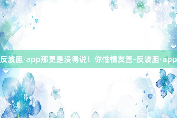 反波胆·app那更是没得说！你性情友善-反波胆·app