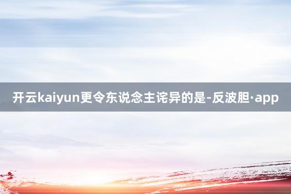 开云kaiyun更令东说念主诧异的是-反波胆·app