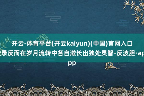 开云·体育平台(开云kaiyun)(中国)官网入口登录反而在岁月流转中各自滋长出独处灵智-反波胆·app