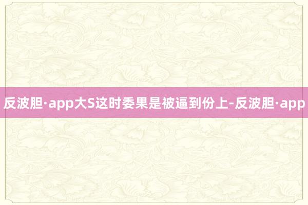反波胆·app大S这时委果是被逼到份上-反波胆·app