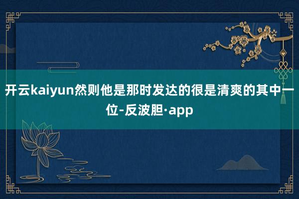 开云kaiyun然则他是那时发达的很是清爽的其中一位-反波胆·app
