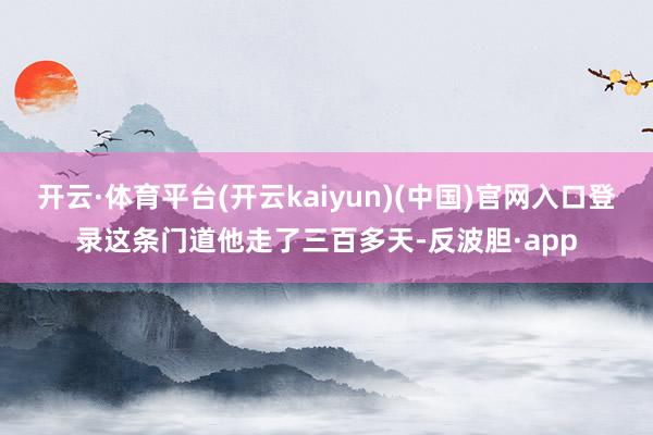 开云·体育平台(开云kaiyun)(中国)官网入口登录这条门道他走了三百多天-反波胆·app