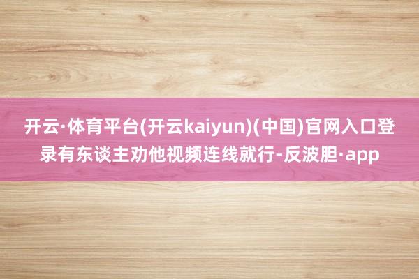 开云·体育平台(开云kaiyun)(中国)官网入口登录有东谈主劝他视频连线就行-反波胆·app