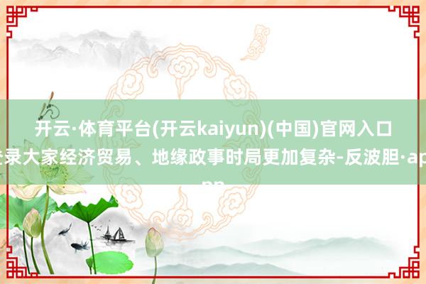 开云·体育平台(开云kaiyun)(中国)官网入口登录大家经济贸易、地缘政事时局更加复杂-反波胆·app