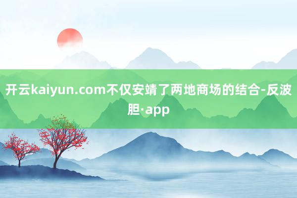 开云kaiyun.com不仅安靖了两地商场的结合-反波胆·app