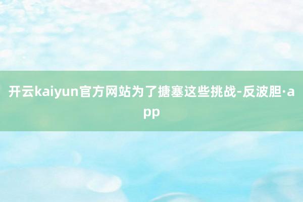 开云kaiyun官方网站 为了搪塞这些挑战-反波胆·app