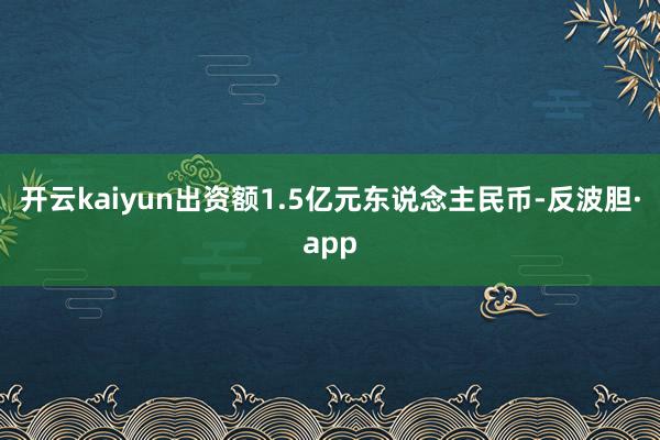 开云kaiyun出资额1.5亿元东说念主民币-反波胆·app
