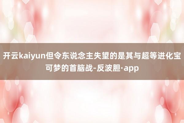 开云kaiyun但令东说念主失望的是其与超等进化宝可梦的首脑战-反波胆·app