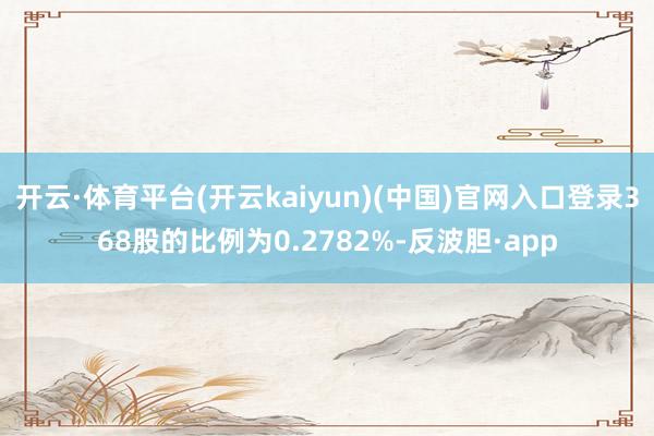 开云·体育平台(开云kaiyun)(中国)官网入口登录368股的比例为0.2782%-反波胆·app