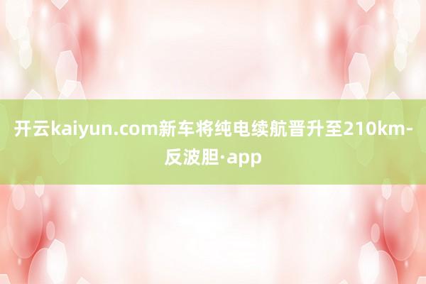 开云kaiyun.com新车将纯电续航晋升至210km-反波胆·app