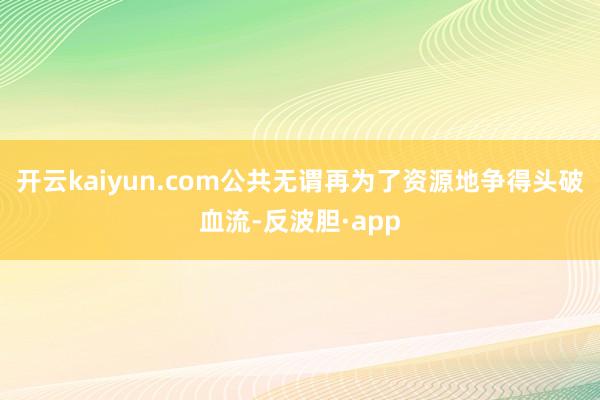 开云kaiyun.com公共无谓再为了资源地争得头破血流-反波胆·app