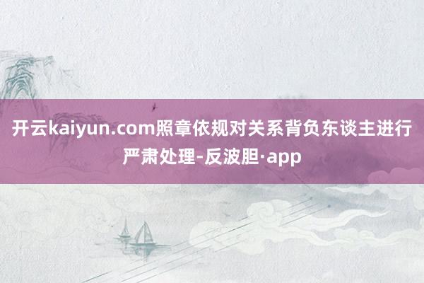 开云kaiyun.com照章依规对关系背负东谈主进行严肃处理-反波胆·app