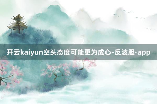 开云kaiyun空头态度可能更为成心-反波胆·app