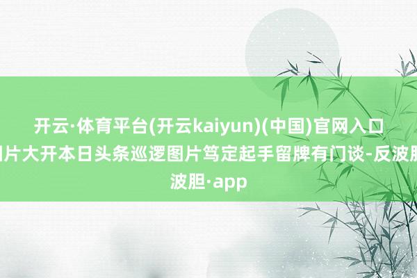 开云·体育平台(开云kaiyun)(中国)官网入口登录图片大开本日头条巡逻图片笃定起手留牌有门谈-反波胆·app