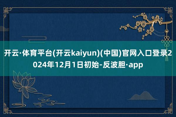 开云·体育平台(开云kaiyun)(中国)官网入口登录2024年12月1日初始-反波胆·app