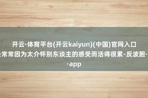 开云·体育平台(开云kaiyun)(中国)官网入口登录常常因为太介怀别东谈主的感受而活得很累-反波胆·app