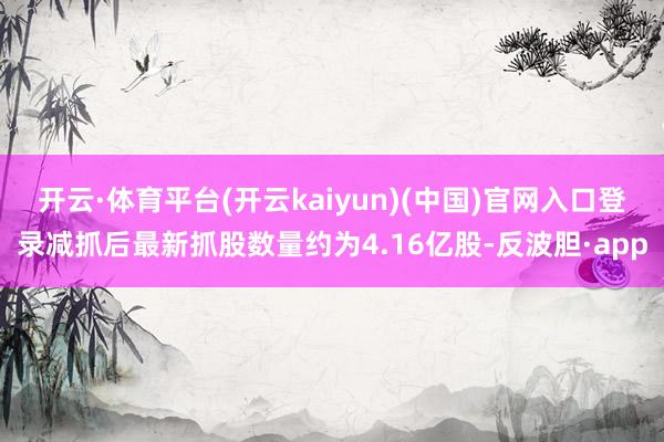 开云·体育平台(开云kaiyun)(中国)官网入口登录减抓后最新抓股数量约为4.16亿股-反波胆·app