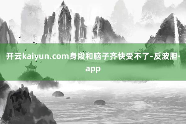 开云kaiyun.com身段和脑子齐快受不了-反波胆·app