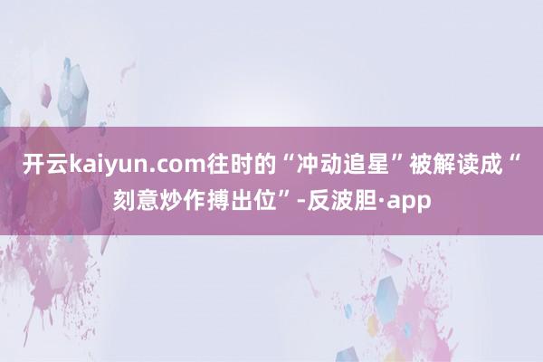 开云kaiyun.com往时的“冲动追星”被解读成“刻意炒作搏出位”-反波胆·app
