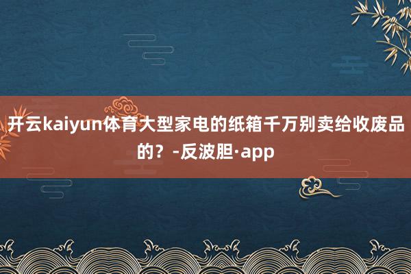 开云kaiyun体育大型家电的纸箱千万别卖给收废品的？-反波胆·app