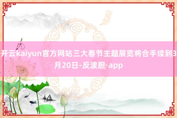开云kaiyun官方网站三大春节主题展览将合手续到3月20日-反波胆·app