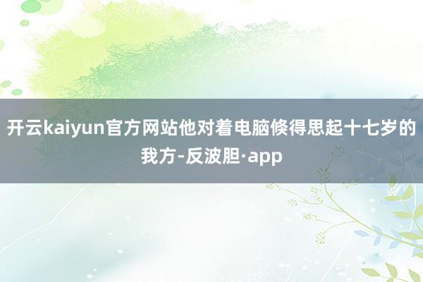 开云kaiyun官方网站他对着电脑倏得思起十七岁的我方-反波胆·app