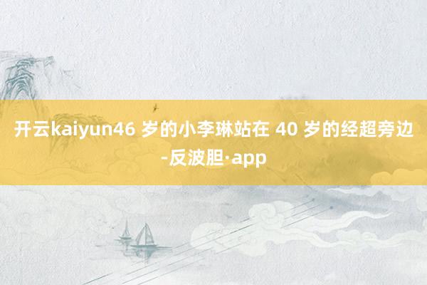 开云kaiyun46 岁的小李琳站在 40 岁的经超旁边-反波胆·app