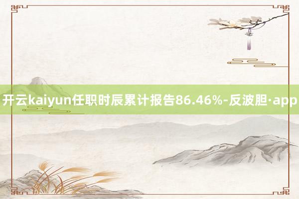 开云kaiyun任职时辰累计报告86.46%-反波胆·app