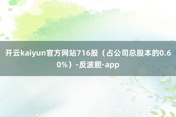 开云kaiyun官方网站716股（占公司总股本的0.60%）-反波胆·app
