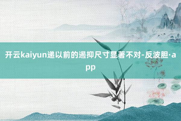 开云kaiyun递以前的遏抑尺寸显著不对-反波胆·app
