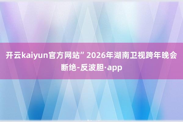 开云kaiyun官方网站”2026年湖南卫视跨年晚会断绝-反波胆·app
