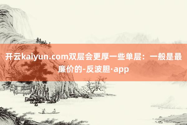 开云kaiyun.com双层会更厚一些单层：一般是最廉价的-反波胆·app
