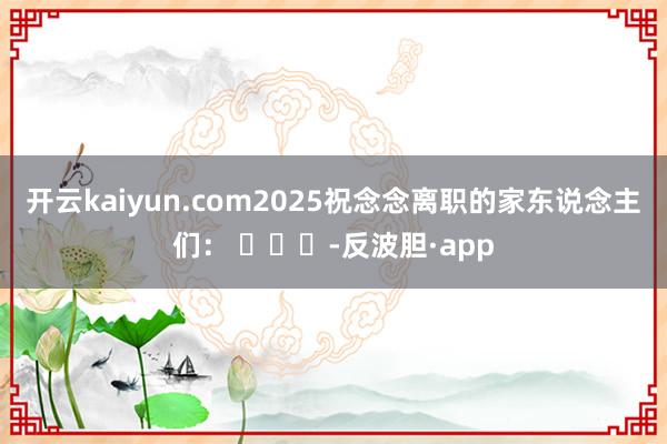 开云kaiyun.com2025祝念念离职的家东说念主们： ​​​-反波胆·app