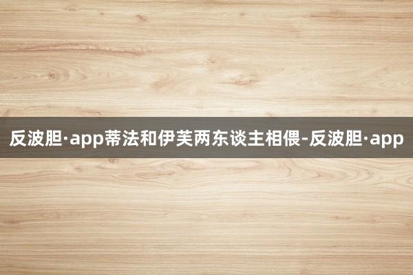 反波胆·app蒂法和伊芙两东谈主相偎-反波胆·app