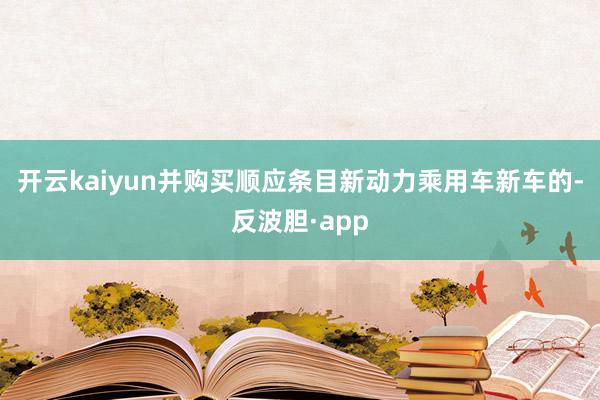 开云kaiyun并购买顺应条目新动力乘用车新车的-反波胆·app