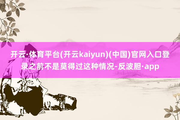 开云·体育平台(开云kaiyun)(中国)官网入口登录之前不是莫得过这种情况-反波胆·app
