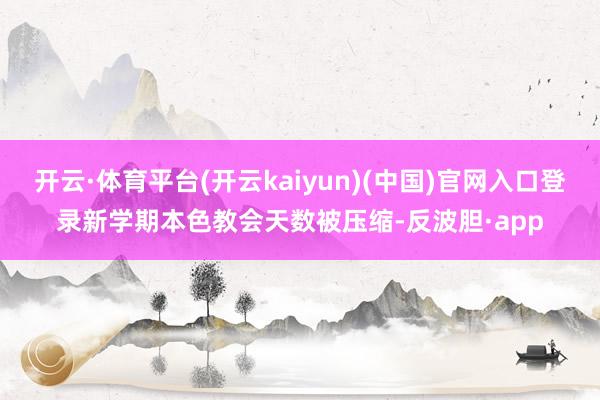 开云·体育平台(开云kaiyun)(中国)官网入口登录新学期本色教会天数被压缩-反波胆·app