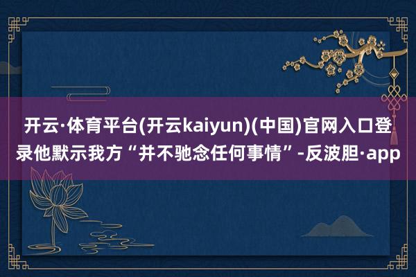 开云·体育平台(开云kaiyun)(中国)官网入口登录他默示我方“并不驰念任何事情”-反波胆·app